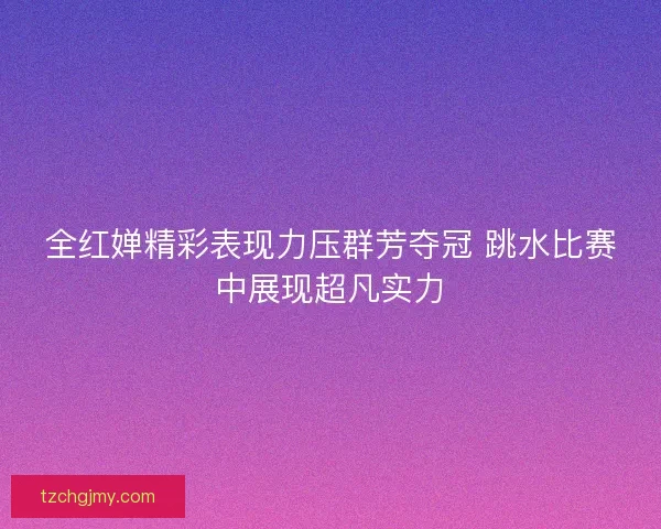 全红婵精彩表现力压群芳夺冠 跳水比赛中展现超凡实力