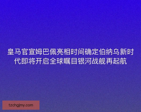 皇马官宣姆巴佩亮相时间确定伯纳乌新时代即将开启全球瞩目银河战舰再起航