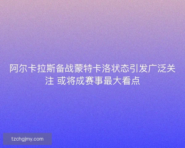 阿尔卡拉斯备战蒙特卡洛状态引发广泛关注 或将成赛事最大看点