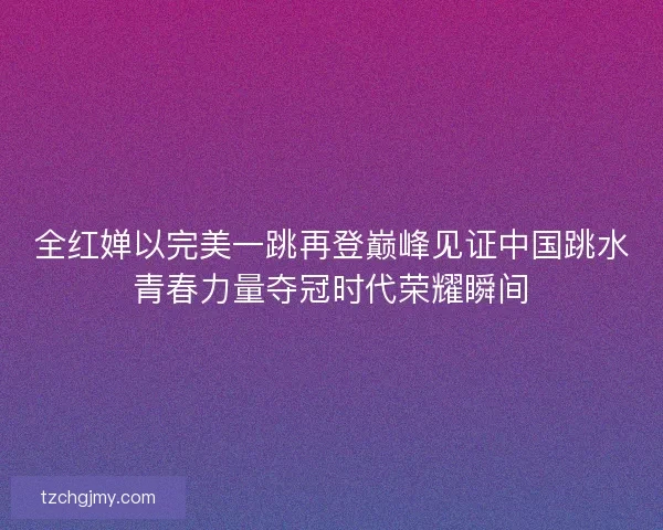全红婵以完美一跳再登巅峰见证中国跳水青春力量夺冠时代荣耀瞬间