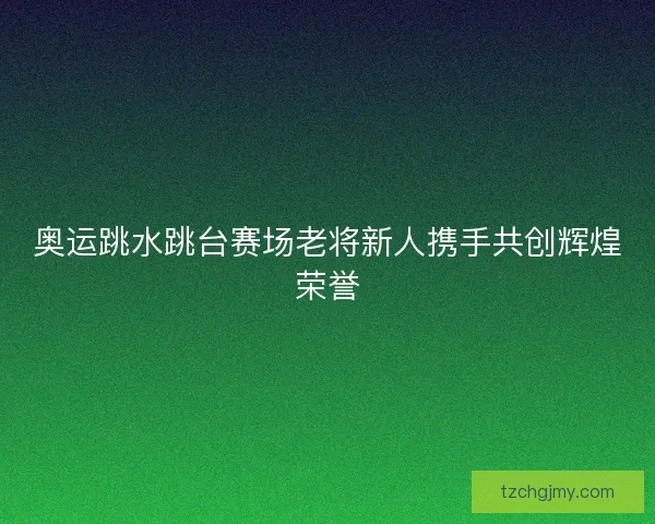 奥运跳水跳台赛场老将新人携手共创辉煌荣誉