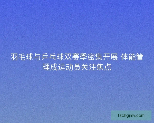 羽毛球与乒乓球双赛季密集开展 体能管理成运动员关注焦点
